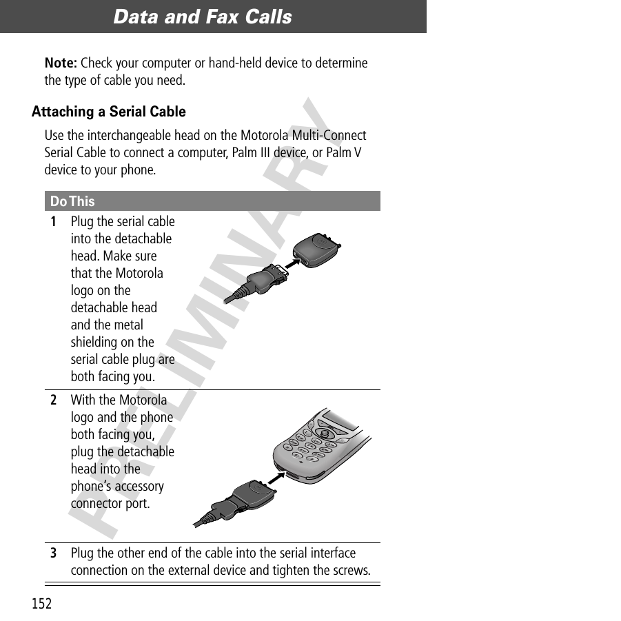 Data and Fax Calls152PRELIMINARYNote: Check your computer or hand-held device to determine the type of cable you need.Attaching a Serial CableUse the interchangeable head on the Motorola Multi-Connect Serial Cable to connect a computer, Palm III device, or Palm V device to your phone.Do This1Plug the serial cable into the detachable head. Make sure that the Motorola logo on the detachable head and the metal shielding on the serial cable plug are both facing you.2With the Motorola logo and the phone both facing you, plug the detachable head into the phone’s accessory connector port.3Plug the other end of the cable into the serial interface connection on the external device and tighten the screws.