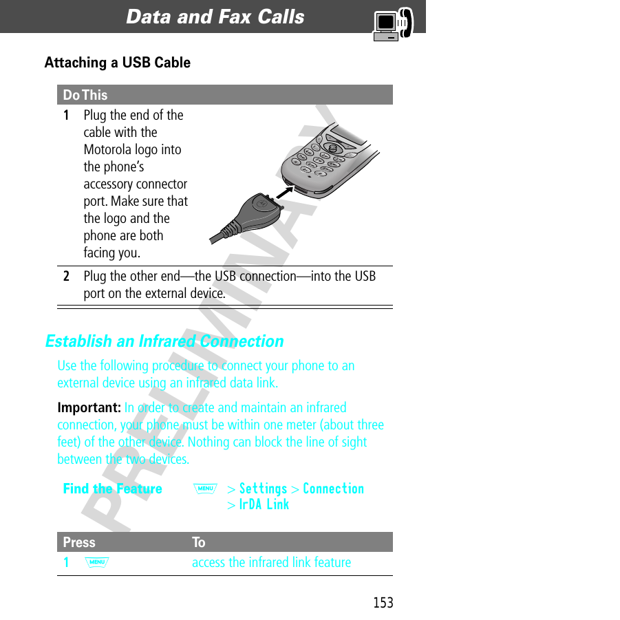 153Data and Fax Calls  PRELIMINARYAttaching a USB CableEstablish an Infrared ConnectionUse the following procedure to connect your phone to an external device using an infrared data link.Important: In order to create and maintain an infrared connection, your phone must be within one meter (about three feet) of the other device. Nothing can block the line of sight between the two devices.Do This1Plug the end of the cable with the Motorola logo into the phone’s accessory connector port. Make sure that the logo and the phone are both facing you.2Plug the other end—the USB connection—into the USB port on the external device.Find the FeatureM&gt; Settings &gt; Connection&gt; IrDA LinkPress To1M  access the infrared link feature