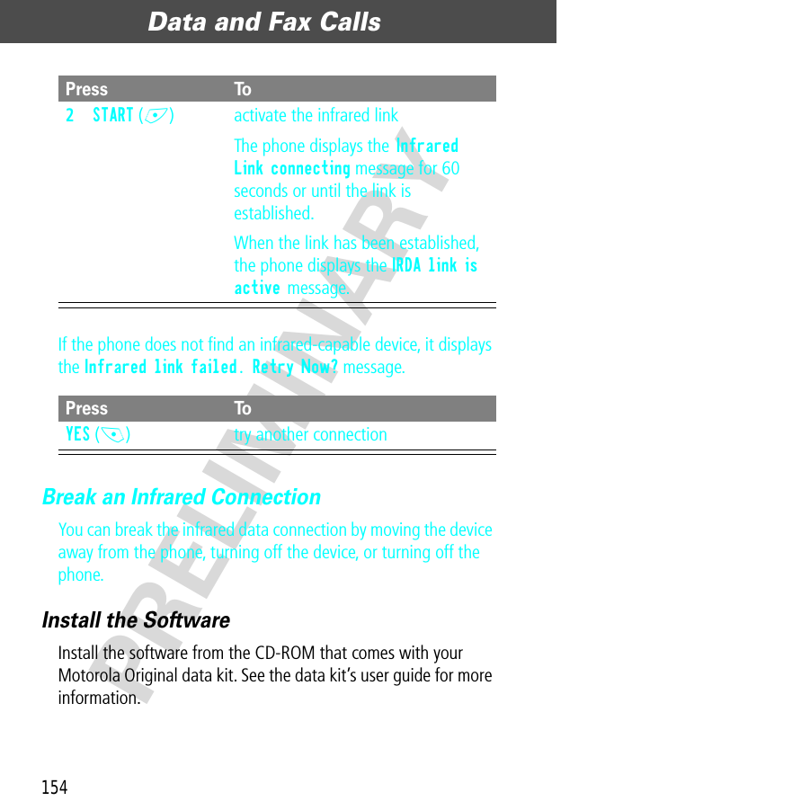 Data and Fax Calls154PRELIMINARYIf the phone does not ﬁnd an infrared-capable device, it displays the Infrared link failed. Retry Now? message.Break an Infrared ConnectionYou can break the infrared data connection by moving the device away from the phone, turning off the device, or turning off the phone.Install the SoftwareInstall the software from the CD-ROM that comes with your Motorola Original data kit. See the data kit’s user guide for more information.2START (+) activate the infrared linkThe phone displays the Infrared Link connecting message for 60 seconds or until the link is established.When the link has been established, the phone displays the IRDA link is active message.Press ToYES (-) try another connectionPress To