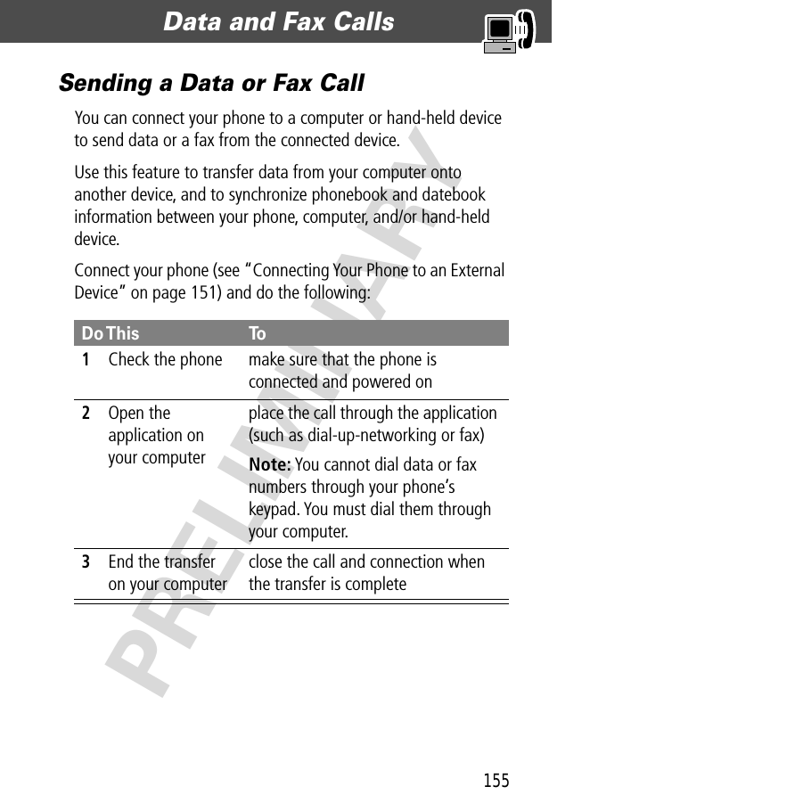 155Data and Fax Calls  PRELIMINARYSending a Data or Fax CallYou can connect your phone to a computer or hand-held device to send data or a fax from the connected device.Use this feature to transfer data from your computer onto another device, and to synchronize phonebook and datebook information between your phone, computer, and/or hand-held device.Connect your phone (see “Connecting Your Phone to an External Device” on page 151) and do the following:Do This To1Check the phone make sure that the phone is connected and powered on2Open the application on your computerplace the call through the application (such as dial-up-networking or fax)Note: You cannot dial data or fax numbers through your phone’s keypad. You must dial them through your computer.3End the transfer on your computerclose the call and connection when the transfer is complete