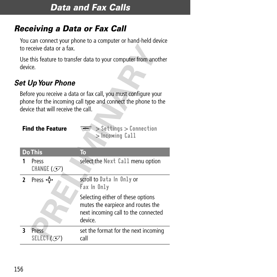 Data and Fax Calls156PRELIMINARYReceiving a Data or Fax CallYou can connect your phone to a computer or hand-held device to receive data or a fax.Use this feature to transfer data to your computer from another device.Set Up Your PhoneBefore you receive a data or fax call, you must conﬁgure your phone for the incoming call type and connect the phone to the device that will receive the call.Find the FeatureM&gt; Settings &gt; Connection&gt; Incoming CallDo This To1Press CHANGE (+)select the Next Call menu option2Press S scroll to Data In Only or Fax In OnlySelecting either of these options mutes the earpiece and routes the next incoming call to the connected device.3Press SELECT (+)set the format for the next incoming call