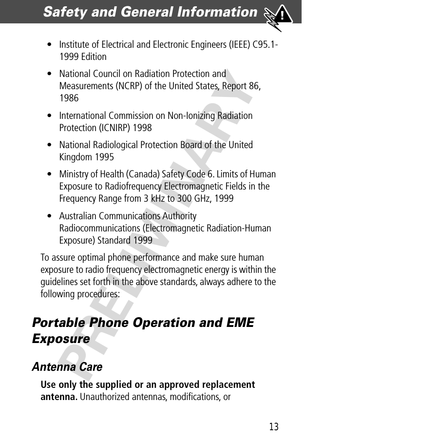 13Safety and General Information  PRELIMINARY• Institute of Electrical and Electronic Engineers (IEEE) C95.1-1999 Edition• National Council on Radiation Protection and Measurements (NCRP) of the United States, Report 86, 1986• International Commission on Non-Ionizing Radiation Protection (ICNIRP) 1998• National Radiological Protection Board of the United Kingdom 1995• Ministry of Health (Canada) Safety Code 6. Limits of Human Exposure to Radiofrequency Electromagnetic Fields in the Frequency Range from 3 kHz to 300 GHz, 1999• Australian Communications Authority Radiocommunications (Electromagnetic Radiation-Human Exposure) Standard 1999To assure optimal phone performance and make sure human exposure to radio frequency electromagnetic energy is within the guidelines set forth in the above standards, always adhere to the following procedures:Portable Phone Operation and EME ExposureAntenna CareUse only the supplied or an approved replacement antenna. Unauthorized antennas, modiﬁcations, or 