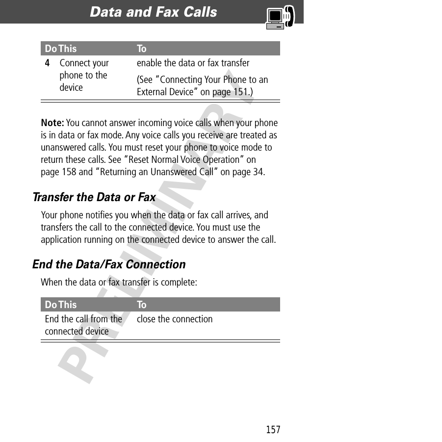 157Data and Fax Calls  PRELIMINARYNote: You cannot answer incoming voice calls when your phone is in data or fax mode. Any voice calls you receive are treated as unanswered calls. You must reset your phone to voice mode to return these calls. See “Reset Normal Voice Operation” on page 158 and “Returning an Unanswered Call” on page 34.Transfer the Data or FaxYour phone notiﬁes you when the data or fax call arrives, and transfers the call to the connected device. You must use the application running on the connected device to answer the call.End the Data/Fax ConnectionWhen the data or fax transfer is complete:4Connect your phone to the deviceenable the data or fax transfer(See “Connecting Your Phone to an External Device” on page 151.)Do This ToEnd the call from the connected deviceclose the connectionDo This To