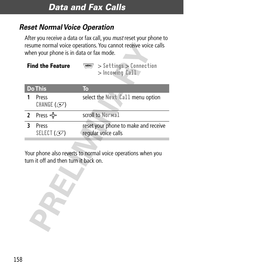 Data and Fax Calls158PRELIMINARYReset Normal Voice OperationAfter you receive a data or fax call, you must reset your phone to resume normal voice operations. You cannot receive voice calls when your phone is in data or fax mode.Your phone also reverts to normal voice operations when you turn it off and then turn it back on.Find the FeatureM&gt; Settings &gt; Connection&gt; Incoming CallDo This To1Press CHANGE (+)select the Next Call menu option2Press S scroll to Normal3Press SELECT (+)reset your phone to make and receive regular voice calls