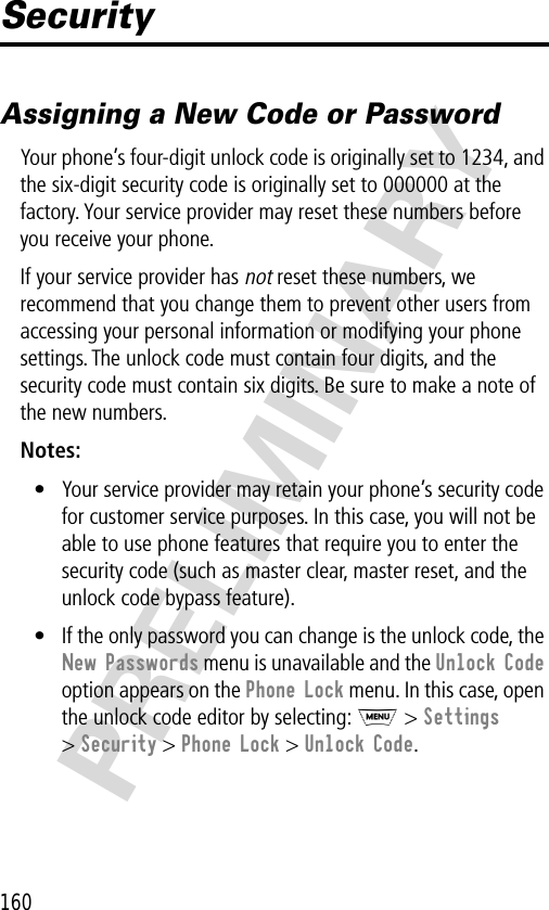 160PRELIMINARYSecurityAssigning a New Code or PasswordYour phone’s four-digit unlock code is originally set to 1234, and the six-digit security code is originally set to 000000 at the factory. Your service provider may reset these numbers before you receive your phone.If your service provider has not reset these numbers, we recommend that you change them to prevent other users from accessing your personal information or modifying your phone settings. The unlock code must contain four digits, and the security code must contain six digits. Be sure to make a note of the new numbers.Notes: • Your service provider may retain your phone’s security code for customer service purposes. In this case, you will not be able to use phone features that require you to enter the security code (such as master clear, master reset, and the unlock code bypass feature).• If the only password you can change is the unlock code, the New Passwords menu is unavailable and the Unlock Code option appears on the Phone Lock menu. In this case, open the unlock code editor by selecting: M &gt; Settings &gt; Security &gt; Phone Lock &gt; Unlock Code.