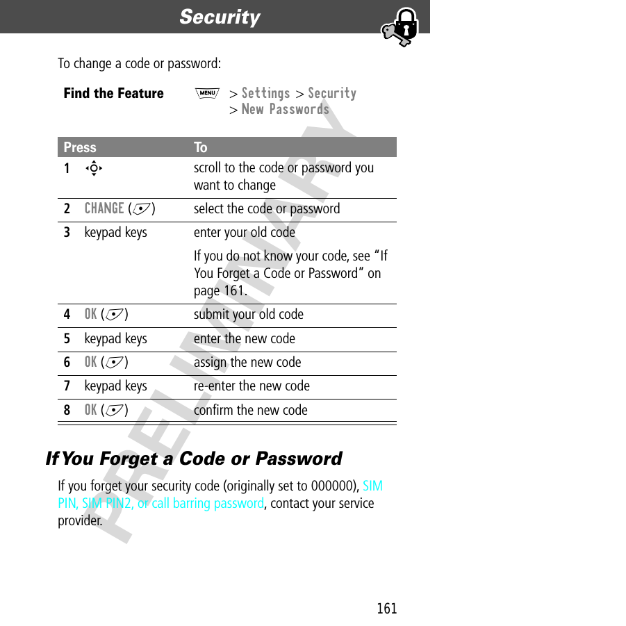 161Security  PRELIMINARYTo change a code or password:If You Forget a Code or PasswordIf you forget your security code (originally set to 000000), SIM PIN, SIM PIN2, or call barring password, contact your service provider.Find the FeatureM&gt; Settings &gt; Security&gt; New PasswordsPress To1S scroll to the code or password you want to change2CHANGE (+) select the code or password3keypad keys enter your old codeIf you do not know your code, see “If You Forget a Code or Password” on page 161.4OK (+) submit your old code5keypad keys enter the new code6OK (+) assign the new code7keypad keys re-enter the new code8OK (+) conﬁrm the new code