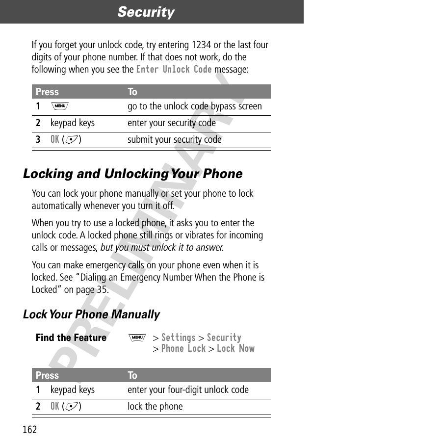 Security162PRELIMINARYIf you forget your unlock code, try entering 1234 or the last four digits of your phone number. If that does not work, do the following when you see the Enter Unlock Code message:Locking and Unlocking Your PhoneYou can lock your phone manually or set your phone to lock automatically whenever you turn it off.When you try to use a locked phone, it asks you to enter the unlock code. A locked phone still rings or vibrates for incoming calls or messages, but you must unlock it to answer.You can make emergency calls on your phone even when it is locked. See “Dialing an Emergency Number When the Phone is Locked” on page 35.Lock Your Phone ManuallyPress To1M  go to the unlock code bypass screen2keypad keys enter your security code3OK (+) submit your security codeFind the FeatureM&gt; Settings &gt; Security&gt; Phone Lock &gt; Lock NowPress To1keypad keys enter your four-digit unlock code2OK (+) lock the phone