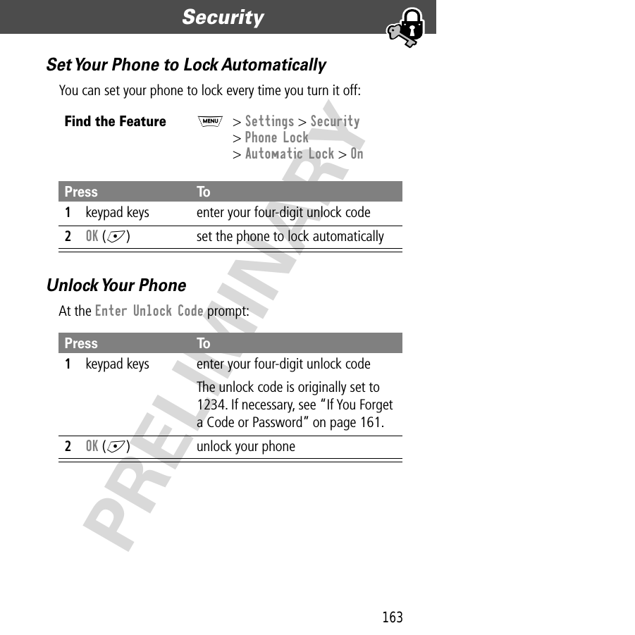 163Security  PRELIMINARYSet Your Phone to Lock AutomaticallyYou can set your phone to lock every time you turn it off:Unlock Your  PhoneAt the Enter Unlock Code prompt:Find the FeatureM&gt; Settings &gt; Security&gt; Phone Lock&gt; Automatic Lock &gt; OnPress To1keypad keys enter your four-digit unlock code2OK (+) set the phone to lock automaticallyPress To1keypad keys enter your four-digit unlock codeThe unlock code is originally set to 1234. If necessary, see “If You Forget a Code or Password” on page 161.2OK (+) unlock your phone