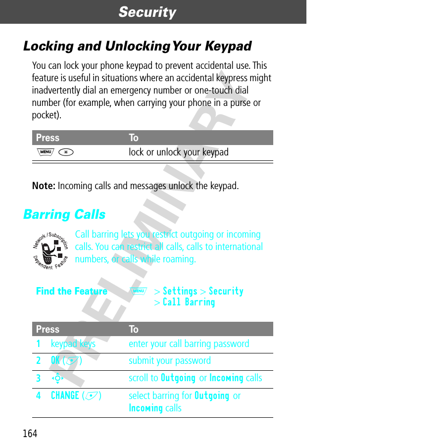 Security164PRELIMINARYLocking and Unlocking Your KeypadYou can lock your phone keypad to prevent accidental use. This feature is useful in situations where an accidental keypress might inadvertently dial an emergency number or one-touch dial number (for example, when carrying your phone in a purse or pocket).Note: Incoming calls and messages unlock the keypad.Barring CallsCall barring lets you restrict outgoing or incoming calls. You can restrict all calls, calls to international numbers, or calls while roaming.Press ToM *lock or unlock your keypadFind the FeatureM&gt; Settings &gt; Security&gt; Call BarringPress To1keypad keys enter your call barring password2OK (+) submit your password3S scroll to Outgoing or Incoming calls4CHANGE (+) select barring for Outgoing or Incoming calls