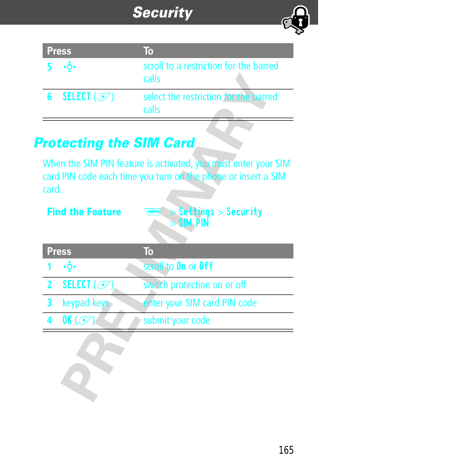 165Security  PRELIMINARYProtecting the SIM CardWhen the SIM PIN feature is activated, you must enter your SIM card PIN code each time you turn on the phone or insert a SIM card.5S scroll to a restriction for the barred calls6SELECT (+) select the restriction for the barred callsFind the FeatureM&gt; Settings &gt; Security&gt; SIM PINPress To1S scroll to On or Off2SELECT (+) switch protection on or off3keypad keys enter your SIM card PIN code4OK (+) submit your codePress To