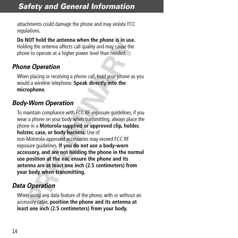 Safety and General Information14PRELIMINARYattachments could damage the phone and may violate FCC regulations.Do NOT hold the antenna when the phone is in use. Holding the antenna affects call quality and may cause the phone to operate at a higher power level than needed.Phone OperationWhen placing or receiving a phone call, hold your phone as you would a wireline telephone. Speak directly into the microphone.Body-Worn OperationTo maintain compliance with FCC RF exposure guidelines, if you wear a phone on your body when transmitting, always place the phone in a Motorola-supplied or approved clip, holder, holster, case, or body harness. Use of non-Motorola-approved accessories may exceed FCC RF exposure guidelines. If you do not use a body-worn accessory, and are not holding the phone in the normal use position at the ear, ensure the phone and its antenna are at least one inch (2.5 centimeters) from your body when transmitting.Data OperationWhen using any data feature of the phone, with or without an accessory cable, position the phone and its antenna at least one inch (2.5 centimeters) from your body.