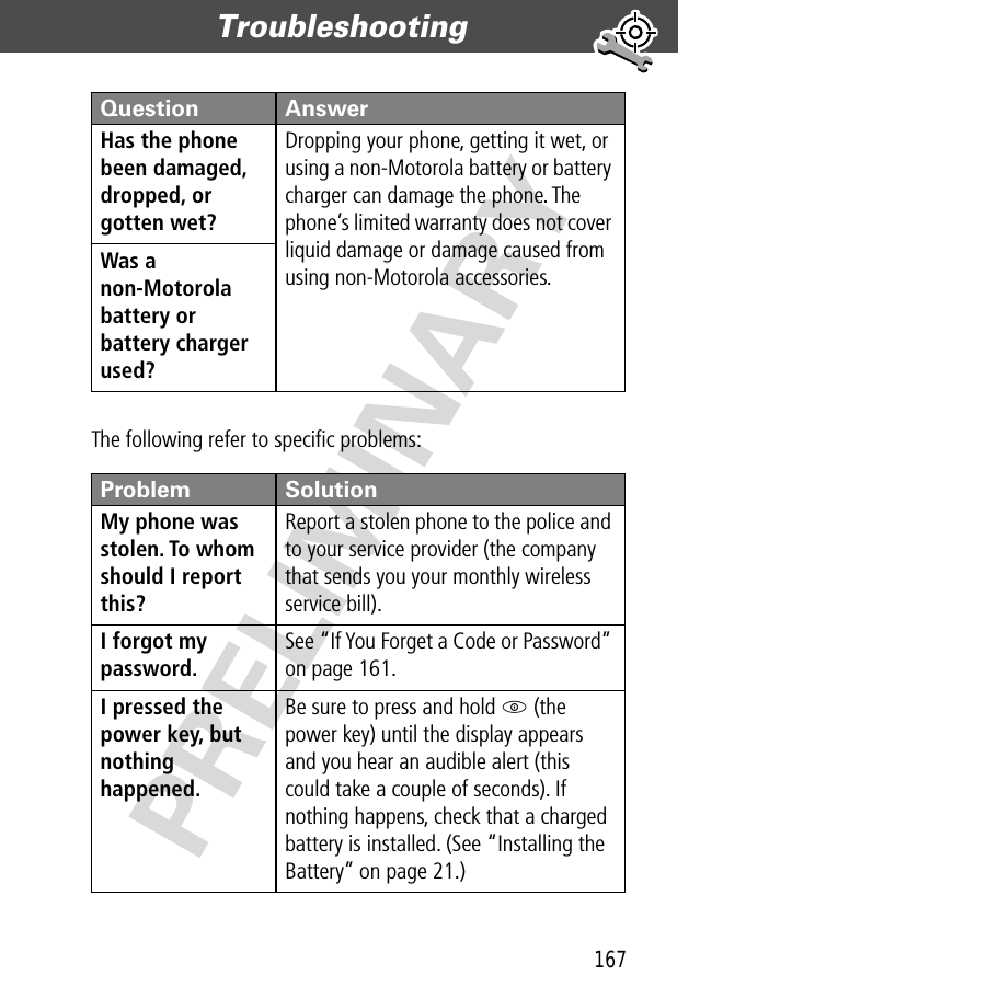 167Troubleshooting  PRELIMINARYThe following refer to speciﬁc problems:Has the phone been damaged, dropped, or gotten wet? Dropping your phone, getting it wet, or using a non-Motorola battery or battery charger can damage the phone. The phone’s limited warranty does not cover liquid damage or damage caused from using non-Motorola accessories.Was a non-Motorola battery or battery charger used? Problem SolutionMy phone was stolen. To whom should I report this? Report a stolen phone to the police and to your service provider (the company that sends you your monthly wireless service bill).I forgot my password.See “If You Forget a Code or Password” on page 161.I pressed the power key, but nothing happened. Be sure to press and hold P (the power key) until the display appears and you hear an audible alert (this could take a couple of seconds). If nothing happens, check that a charged battery is installed. (See “Installing the Battery” on page 21.)Question Answer