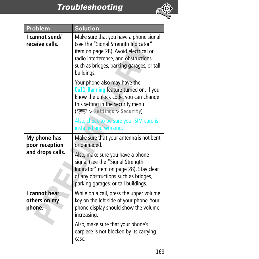 169Troubleshooting  PRELIMINARYI cannot send/receive calls. Make sure that you have a phone signal (see the “Signal Strength Indicator” item on page 28). Avoid electrical or radio interference, and obstructions such as bridges, parking garages, or tall buildings.Your phone also may have the Call Barring feature turned on. If you know the unlock code, you can change this setting in the security menu(M &gt; Settings &gt; Security).Also, check to be sure your SIM card is installed and working.My phone has poor reception and drops calls. Make sure that your antenna is not bent or damaged.Also, make sure you have a phone signal (see the “Signal Strength Indicator” item on page 28). Stay clear of any obstructions such as bridges, parking garages, or tall buildings.I cannot hear others on my phone. While on a call, press the upper volume key on the left side of your phone. Your phone display should show the volume increasing.Also, make sure that your phone’s earpiece is not blocked by its carrying case.Problem Solution