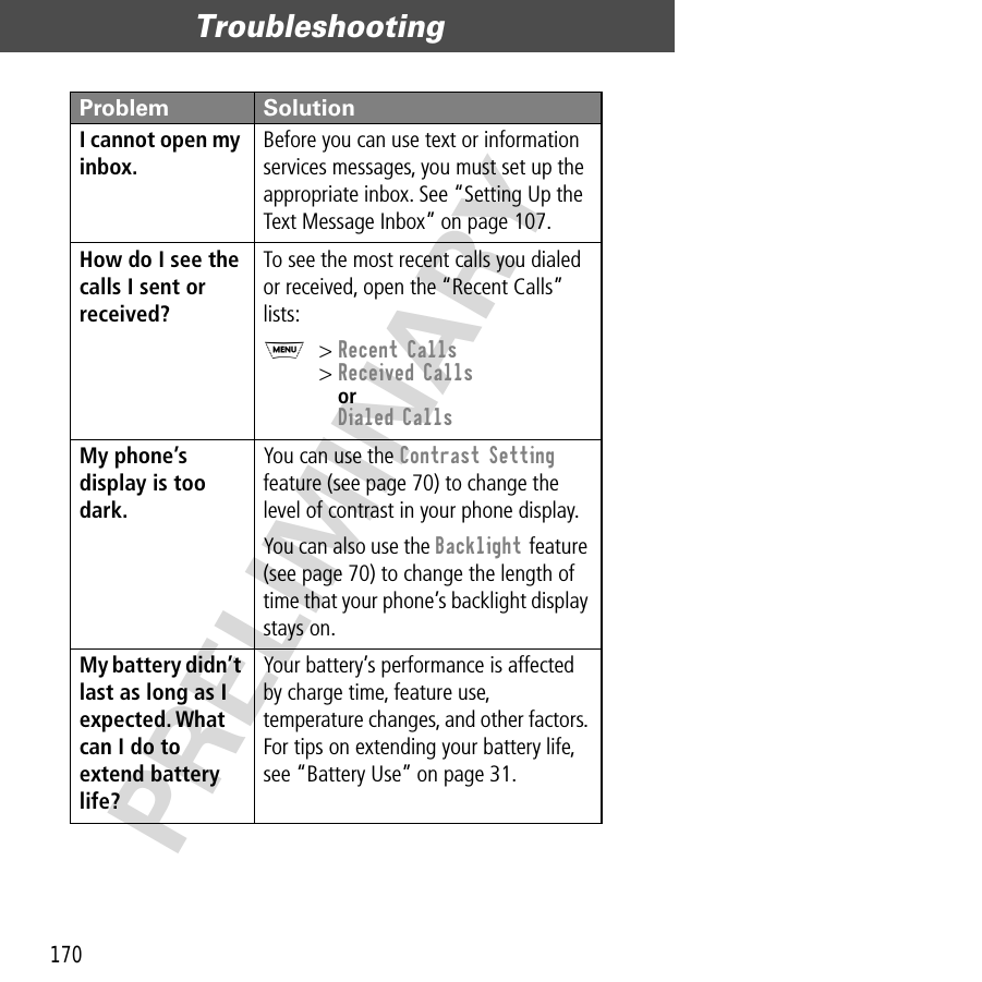 Troubleshooting170PRELIMINARYI cannot open my inbox. Before you can use text or information services messages, you must set up the appropriate inbox. See “Setting Up the Text Message Inbox” on page 107.How do I see the calls I sent or received? To see the most recent calls you dialed or received, open the “Recent Calls” lists:M&gt; Recent Calls&gt; Received CallsorDialed CallsMy phone’s display is too dark. You can use the Contrast Setting feature (see page 70) to change the level of contrast in your phone display.You can also use the Backlight feature (see page 70) to change the length of time that your phone’s backlight display stays on.My battery didn’t last as long as I expected. What can I do to extend battery life? Your battery’s performance is affected by charge time, feature use, temperature changes, and other factors. For tips on extending your battery life, see “Battery Use” on page 31.Problem Solution