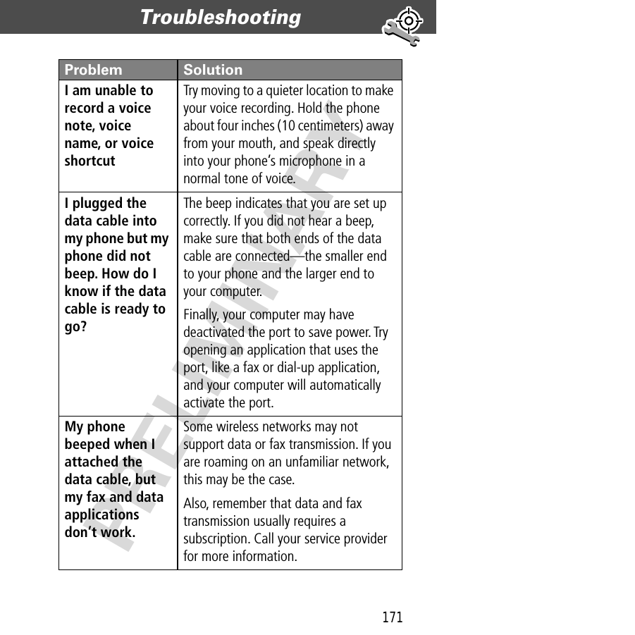 171Troubleshooting  PRELIMINARYI am unable to record a voice note, voice name, or voice shortcut Try moving to a quieter location to make your voice recording. Hold the phone about four inches (10 centimeters) away from your mouth, and speak directly into your phone’s microphone in a normal tone of voice.I plugged the data cable into my phone but my phone did not beep. How do I know if the data cable is ready to go? The beep indicates that you are set up correctly. If you did not hear a beep, make sure that both ends of the data cable are connected—the smaller end to your phone and the larger end to your computer. Finally, your computer may have deactivated the port to save power. Try opening an application that uses the port, like a fax or dial-up application, and your computer will automatically activate the port.My phone beeped when I attached the data cable, but my fax and data applications don’t work. Some wireless networks may not support data or fax transmission. If you are roaming on an unfamiliar network, this may be the case.Also, remember that data and fax transmission usually requires a subscription. Call your service provider for more information.Problem Solution