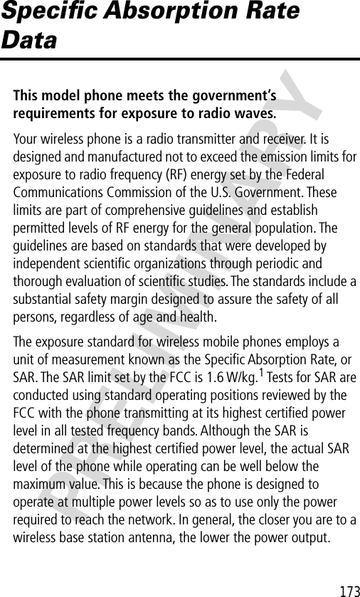 173PRELIMINARYSpeciﬁc Absorption Rate DataThis model phone meets the government’s requirements for exposure to radio waves. Your wireless phone is a radio transmitter and receiver. It is designed and manufactured not to exceed the emission limits for exposure to radio frequency (RF) energy set by the Federal Communications Commission of the U.S. Government. These limits are part of comprehensive guidelines and establish permitted levels of RF energy for the general population. The guidelines are based on standards that were developed by independent scientiﬁc organizations through periodic and thorough evaluation of scientiﬁc studies. The standards include a substantial safety margin designed to assure the safety of all persons, regardless of age and health.The exposure standard for wireless mobile phones employs a unit of measurement known as the Speciﬁc Absorption Rate, or SAR. The SAR limit set by the FCC is 1.6 W/kg.1 Tests for SAR are conducted using standard operating positions reviewed by the FCC with the phone transmitting at its highest certiﬁed power level in all tested frequency bands. Although the SAR is determined at the highest certiﬁed power level, the actual SAR level of the phone while operating can be well below the maximum value. This is because the phone is designed to operate at multiple power levels so as to use only the power required to reach the network. In general, the closer you are to a wireless base station antenna, the lower the power output.