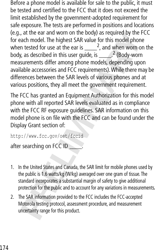  174 PRELIMINARY Before a phone model is available for sale to the public, it must be tested and certiﬁed to the FCC that it does not exceed the limit established by the government-adopted requirement for safe exposure. The tests are performed in positions and locations (e.g., at the ear and worn on the body) as required by the FCC for each model. The highest SAR value for this model phone when tested for use at the ear is ____ 2 , and when worn on the body, as described in this user guide, is ____. 2  (Body-worn measurements differ among phone models, depending upon available accessories and FCC requirements). While there may be differences between the SAR levels of various phones and at various positions, they all meet the government requirement.The FCC has granted an Equipment Authorization for this model phone with all reported SAR levels evaluated as in compliance with the FCC RF exposure guidelines. SAR information on this model phone is on ﬁle with the FCC and can be found under the Display Grant section of: http://www.fcc.gov/oet/fccid  after searching on FCC ID ____. 1.In the United States and Canada, the SAR limit for mobile phones used by the public is 1.6 watts/kg (W/kg) averaged over one gram of tissue. The standard incorporates a substantial margin of safety to give additional protection for the public and to account for any variations in measurements.2.The SAR information provided to the FCC includes the FCC-accepted Motorola testing protocol, assessment procedure, and measurement uncertainty range for this product.