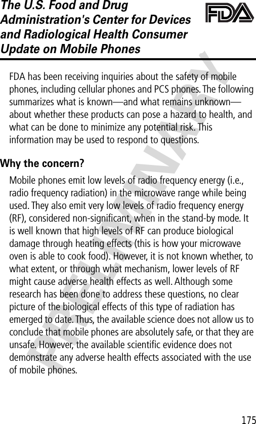 175PRELIMINARYThe U.S. Food and Drug Administration&apos;s Center for Devices and Radiological Health Consumer Update on Mobile PhonesFDA UpdateFDA has been receiving inquiries about the safety of mobile phones, including cellular phones and PCS phones. The following summarizes what is known—and what remains unknown—about whether these products can pose a hazard to health, and what can be done to minimize any potential risk. This information may be used to respond to questions.Why the concern?Mobile phones emit low levels of radio frequency energy (i.e., radio frequency radiation) in the microwave range while being used. They also emit very low levels of radio frequency energy (RF), considered non-signiﬁcant, when in the stand-by mode. It is well known that high levels of RF can produce biological damage through heating effects (this is how your microwave oven is able to cook food). However, it is not known whether, to what extent, or through what mechanism, lower levels of RF might cause adverse health effects as well. Although some research has been done to address these questions, no clear picture of the biological effects of this type of radiation has emerged to date. Thus, the available science does not allow us to conclude that mobile phones are absolutely safe, or that they are unsafe. However, the available scientiﬁc evidence does not demonstrate any adverse health effects associated with the use of mobile phones.