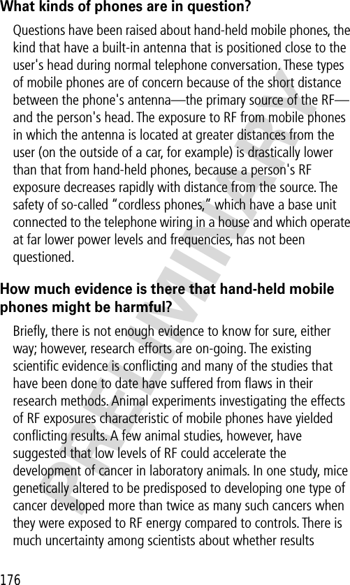 176PRELIMINARYWhat kinds of phones are in question?Questions have been raised about hand-held mobile phones, the kind that have a built-in antenna that is positioned close to the user&apos;s head during normal telephone conversation. These types of mobile phones are of concern because of the short distance between the phone&apos;s antenna—the primary source of the RF—and the person&apos;s head. The exposure to RF from mobile phones in which the antenna is located at greater distances from the user (on the outside of a car, for example) is drastically lower than that from hand-held phones, because a person&apos;s RF exposure decreases rapidly with distance from the source. The safety of so-called “cordless phones,” which have a base unit connected to the telephone wiring in a house and which operate at far lower power levels and frequencies, has not been questioned.How much evidence is there that hand-held mobile phones might be harmful?Brieﬂy, there is not enough evidence to know for sure, either way; however, research efforts are on-going. The existing scientiﬁc evidence is conﬂicting and many of the studies that have been done to date have suffered from ﬂaws in their research methods. Animal experiments investigating the effects of RF exposures characteristic of mobile phones have yielded conﬂicting results. A few animal studies, however, have suggested that low levels of RF could accelerate the development of cancer in laboratory animals. In one study, mice genetically altered to be predisposed to developing one type of cancer developed more than twice as many such cancers when they were exposed to RF energy compared to controls. There is much uncertainty among scientists about whether results 