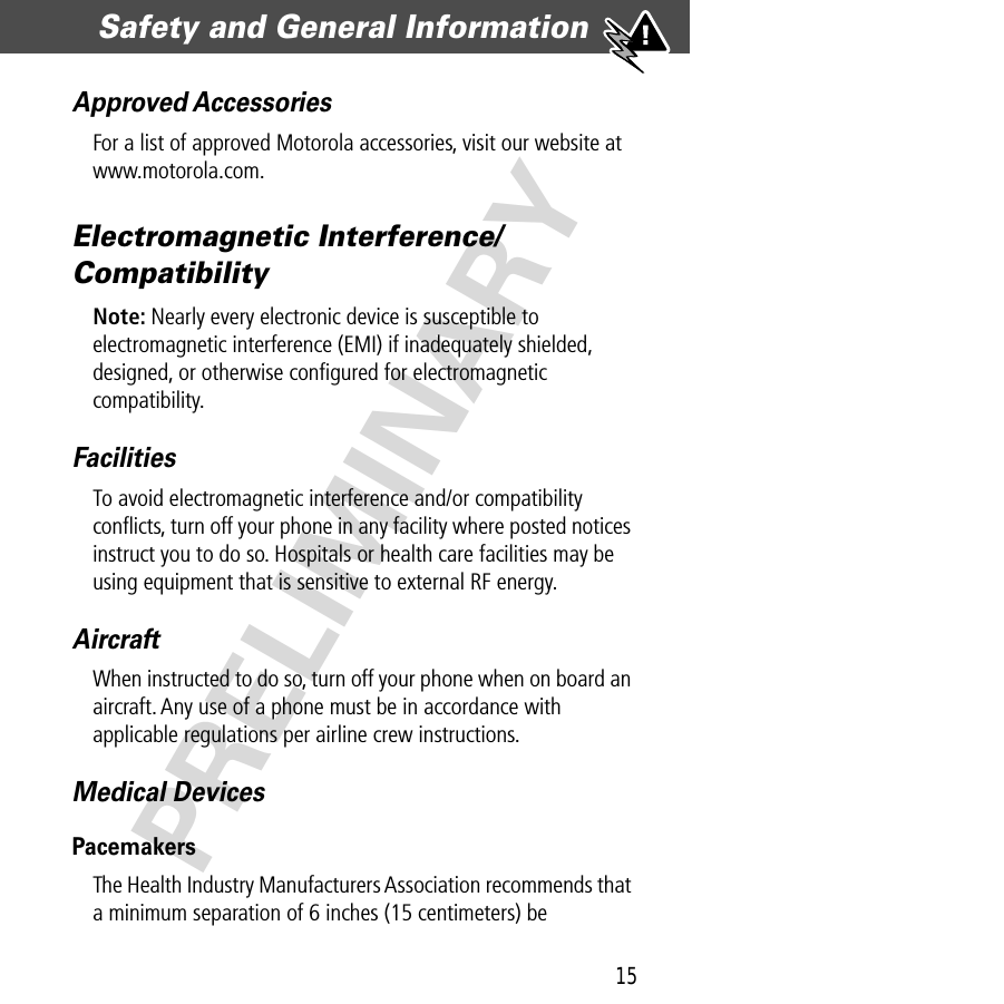 15Safety and General Information  PRELIMINARYApproved AccessoriesFor a list of approved Motorola accessories, visit our website at www.motorola.com.Electromagnetic Interference/CompatibilityNote: Nearly every electronic device is susceptible to electromagnetic interference (EMI) if inadequately shielded, designed, or otherwise conﬁgured for electromagnetic compatibility.FacilitiesTo avoid electromagnetic interference and/or compatibility conﬂicts, turn off your phone in any facility where posted notices instruct you to do so. Hospitals or health care facilities may be using equipment that is sensitive to external RF energy.AircraftWhen instructed to do so, turn off your phone when on board an aircraft. Any use of a phone must be in accordance with applicable regulations per airline crew instructions.Medical DevicesPacemakersThe Health Industry Manufacturers Association recommends that a minimum separation of 6 inches (15 centimeters) be 