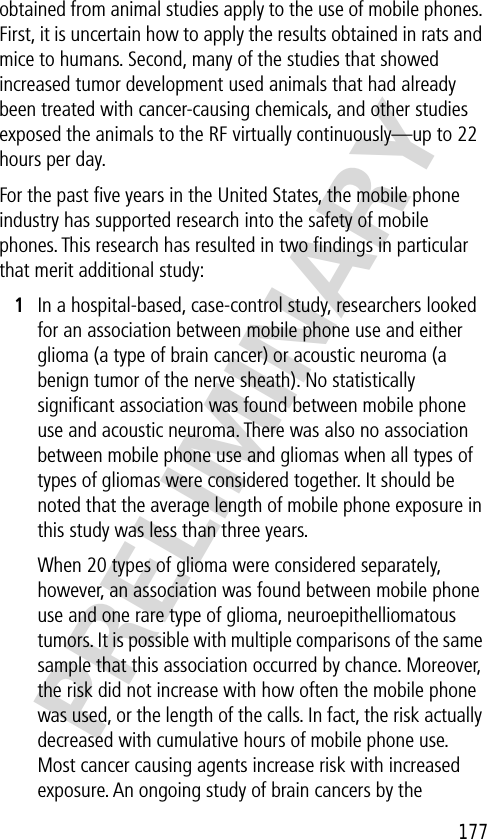 177PRELIMINARYobtained from animal studies apply to the use of mobile phones. First, it is uncertain how to apply the results obtained in rats and mice to humans. Second, many of the studies that showed increased tumor development used animals that had already been treated with cancer-causing chemicals, and other studies exposed the animals to the RF virtually continuously—up to 22 hours per day.For the past ﬁve years in the United States, the mobile phone industry has supported research into the safety of mobile phones. This research has resulted in two ﬁndings in particular that merit additional study:1In a hospital-based, case-control study, researchers looked for an association between mobile phone use and either glioma (a type of brain cancer) or acoustic neuroma (a benign tumor of the nerve sheath). No statistically signiﬁcant association was found between mobile phone use and acoustic neuroma. There was also no association between mobile phone use and gliomas when all types of types of gliomas were considered together. It should be noted that the average length of mobile phone exposure in this study was less than three years.When 20 types of glioma were considered separately, however, an association was found between mobile phone use and one rare type of glioma, neuroepithelliomatous tumors. It is possible with multiple comparisons of the same sample that this association occurred by chance. Moreover, the risk did not increase with how often the mobile phone was used, or the length of the calls. In fact, the risk actually decreased with cumulative hours of mobile phone use. Most cancer causing agents increase risk with increased exposure. An ongoing study of brain cancers by the 