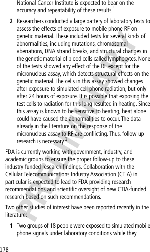 178PRELIMINARYNational Cancer Institute is expected to bear on the accuracy and repeatability of these results.12Researchers conducted a large battery of laboratory tests to assess the effects of exposure to mobile phone RF on genetic material. These included tests for several kinds of abnormalities, including mutations, chromosomal aberrations, DNA strand breaks, and structural changes in the genetic material of blood cells called lymphocytes. None of the tests showed any effect of the RF except for the micronucleus assay, which detects structural effects on the genetic material. The cells in this assay showed changes after exposure to simulated cell phone radiation, but only after 24 hours of exposure. It is possible that exposing the test cells to radiation for this long resulted in heating. Since this assay is known to be sensitive to heating, heat alone could have caused the abnormalities to occur. The data already in the literature on the response of the micronucleus assay to RF are conﬂicting. Thus, follow-up research is necessary.2FDA is currently working with government, industry, and academic groups to ensure the proper follow-up to these industry-funded research ﬁndings. Collaboration with the Cellular Telecommunications Industry Association (CTIA) in particular is expected to lead to FDA providing research recommendations and scientiﬁc oversight of new CTIA-funded research based on such recommendations.Two other studies of interest have been reported recently in the literature:1Two groups of 18 people were exposed to simulated mobile phone signals under laboratory conditions while they 