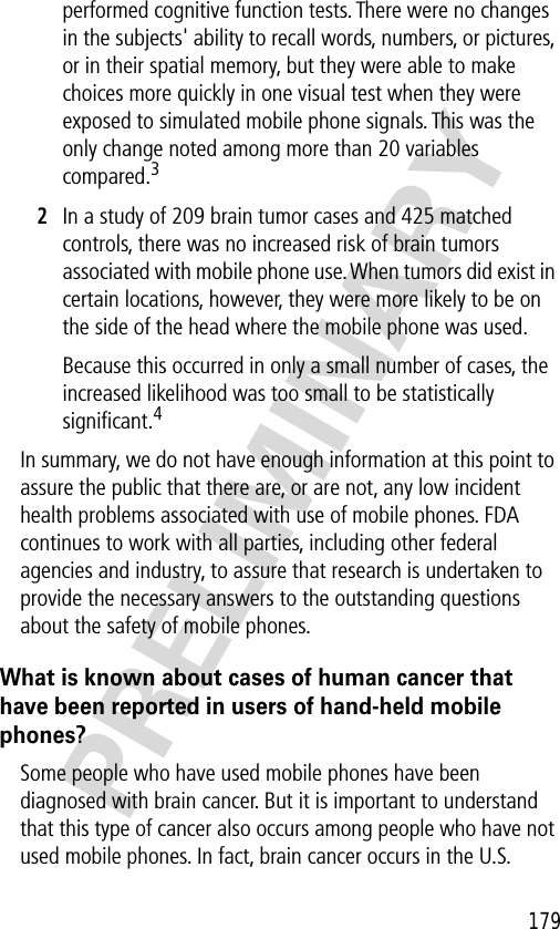 179PRELIMINARYperformed cognitive function tests. There were no changes in the subjects&apos; ability to recall words, numbers, or pictures, or in their spatial memory, but they were able to make choices more quickly in one visual test when they were exposed to simulated mobile phone signals. This was the only change noted among more than 20 variables compared.32In a study of 209 brain tumor cases and 425 matched controls, there was no increased risk of brain tumors associated with mobile phone use. When tumors did exist in certain locations, however, they were more likely to be on the side of the head where the mobile phone was used.Because this occurred in only a small number of cases, the increased likelihood was too small to be statistically signiﬁcant.4In summary, we do not have enough information at this point to assure the public that there are, or are not, any low incident health problems associated with use of mobile phones. FDA continues to work with all parties, including other federal agencies and industry, to assure that research is undertaken to provide the necessary answers to the outstanding questions about the safety of mobile phones.What is known about cases of human cancer that have been reported in users of hand-held mobile phones?Some people who have used mobile phones have been diagnosed with brain cancer. But it is important to understand that this type of cancer also occurs among people who have not used mobile phones. In fact, brain cancer occurs in the U.S. 