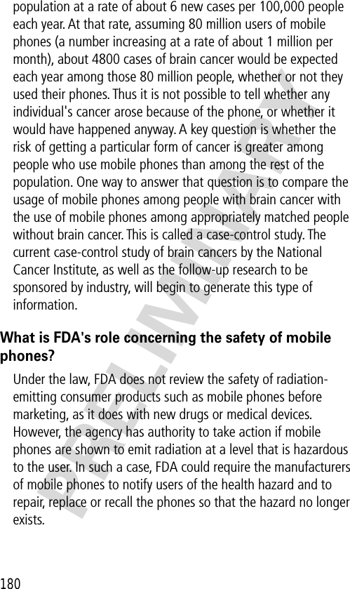 180PRELIMINARYpopulation at a rate of about 6 new cases per 100,000 people each year. At that rate, assuming 80 million users of mobile phones (a number increasing at a rate of about 1 million per month), about 4800 cases of brain cancer would be expected each year among those 80 million people, whether or not they used their phones. Thus it is not possible to tell whether any individual&apos;s cancer arose because of the phone, or whether it would have happened anyway. A key question is whether the risk of getting a particular form of cancer is greater among people who use mobile phones than among the rest of the population. One way to answer that question is to compare the usage of mobile phones among people with brain cancer with the use of mobile phones among appropriately matched people without brain cancer. This is called a case-control study. The current case-control study of brain cancers by the National Cancer Institute, as well as the follow-up research to be sponsored by industry, will begin to generate this type of information.What is FDA&apos;s role concerning the safety of mobile phones?Under the law, FDA does not review the safety of radiation-emitting consumer products such as mobile phones before marketing, as it does with new drugs or medical devices. However, the agency has authority to take action if mobile phones are shown to emit radiation at a level that is hazardous to the user. In such a case, FDA could require the manufacturers of mobile phones to notify users of the health hazard and to repair, replace or recall the phones so that the hazard no longer exists.