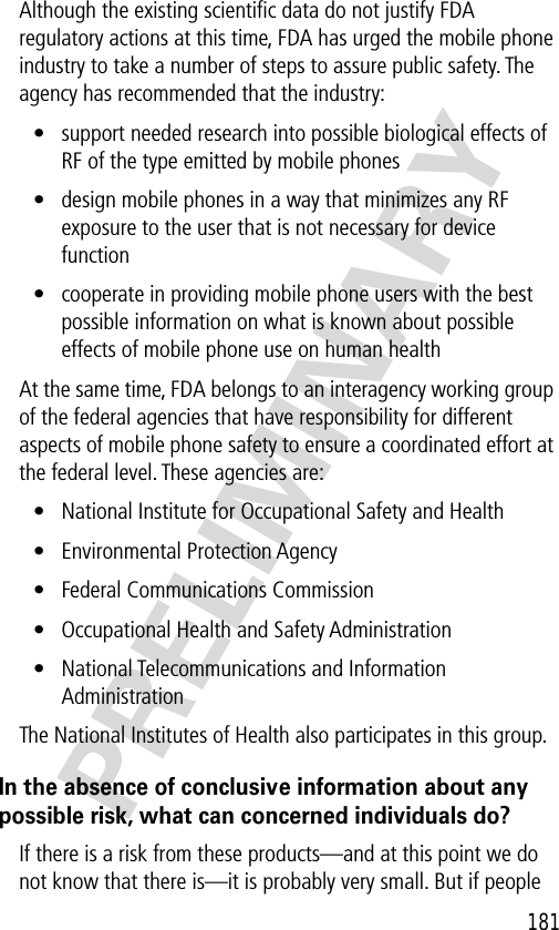 181PRELIMINARYAlthough the existing scientiﬁc data do not justify FDA regulatory actions at this time, FDA has urged the mobile phone industry to take a number of steps to assure public safety. The agency has recommended that the industry:• support needed research into possible biological effects of RF of the type emitted by mobile phones• design mobile phones in a way that minimizes any RF exposure to the user that is not necessary for device function• cooperate in providing mobile phone users with the best possible information on what is known about possible effects of mobile phone use on human healthAt the same time, FDA belongs to an interagency working group of the federal agencies that have responsibility for different aspects of mobile phone safety to ensure a coordinated effort at the federal level. These agencies are:• National Institute for Occupational Safety and Health• Environmental Protection Agency• Federal Communications Commission• Occupational Health and Safety Administration• National Telecommunications and Information AdministrationThe National Institutes of Health also participates in this group.In the absence of conclusive information about any possible risk, what can concerned individuals do?If there is a risk from these products—and at this point we do not know that there is—it is probably very small. But if people 