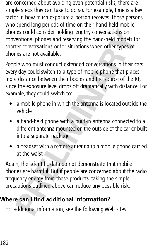 182PRELIMINARYare concerned about avoiding even potential risks, there are simple steps they can take to do so. For example, time is a key factor in how much exposure a person receives. Those persons who spend long periods of time on their hand-held mobile phones could consider holding lengthy conversations on conventional phones and reserving the hand-held models for shorter conversations or for situations when other types of phones are not available.People who must conduct extended conversations in their cars every day could switch to a type of mobile phone that places more distance between their bodies and the source of the RF, since the exposure level drops off dramatically with distance. For example, they could switch to:• a mobile phone in which the antenna is located outside the vehicle• a hand-held phone with a built-in antenna connected to a different antenna mounted on the outside of the car or built into a separate package• a headset with a remote antenna to a mobile phone carried at the waist Again, the scientiﬁc data do not demonstrate that mobile phones are harmful. But if people are concerned about the radio frequency energy from these products, taking the simple precautions outlined above can reduce any possible risk.Where can I ﬁnd additional information?For additional information, see the following Web sites: 