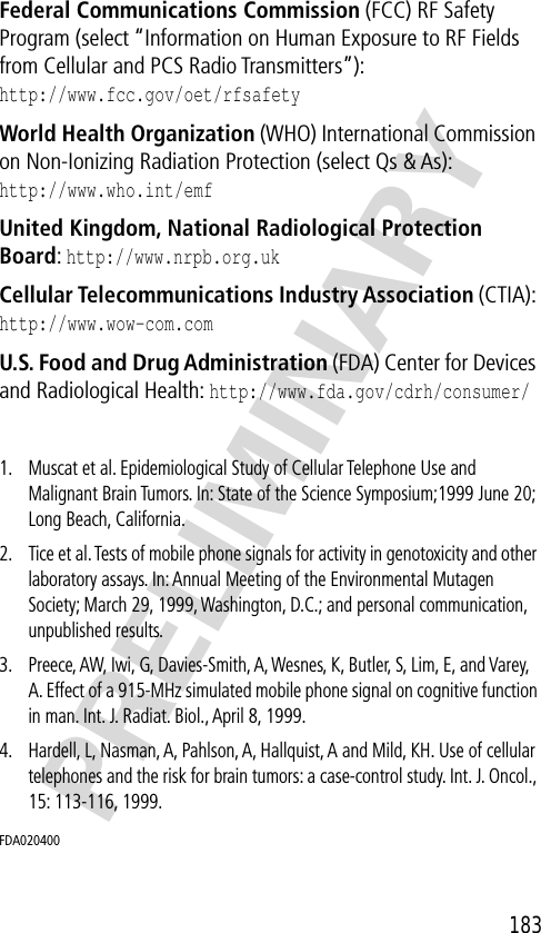 183PRELIMINARYFederal Communications Commission (FCC) RF Safety Program (select “Information on Human Exposure to RF Fields from Cellular and PCS Radio Transmitters”):http://www.fcc.gov/oet/rfsafety World Health Organization (WHO) International Commission on Non-Ionizing Radiation Protection (select Qs &amp; As):http://www.who.int/emf United Kingdom, National Radiological Protection Board: http://www.nrpb.org.uk Cellular Telecommunications Industry Association (CTIA): http://www.wow-com.com U.S. Food and Drug Administration (FDA) Center for Devices and Radiological Health: http://www.fda.gov/cdrh/consumer/1. Muscat et al. Epidemiological Study of Cellular Telephone Use and Malignant Brain Tumors. In: State of the Science Symposium;1999 June 20; Long Beach, California.2. Tice et al. Tests of mobile phone signals for activity in genotoxicity and other laboratory assays. In: Annual Meeting of the Environmental Mutagen Society; March 29, 1999, Washington, D.C.; and personal communication, unpublished results.3. Preece, AW, Iwi, G, Davies-Smith, A, Wesnes, K, Butler, S, Lim, E, and Varey, A. Effect of a 915-MHz simulated mobile phone signal on cognitive function in man. Int. J. Radiat. Biol., April 8, 1999.4. Hardell, L, Nasman, A, Pahlson, A, Hallquist, A and Mild, KH. Use of cellular telephones and the risk for brain tumors: a case-control study. Int. J. Oncol., 15: 113-116, 1999.FDA020400 