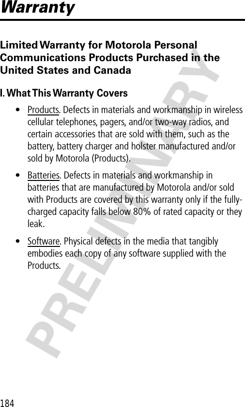 184PRELIMINARYWarrantyLimited Warranty for Motorola Personal Communications Products Purchased in the United States and CanadaI. What This Warranty  Covers• Products. Defects in materials and workmanship in wireless cellular telephones, pagers, and/or two-way radios, and certain accessories that are sold with them, such as the battery, battery charger and holster manufactured and/or sold by Motorola (Products).• Batteries. Defects in materials and workmanship in batteries that are manufactured by Motorola and/or sold with Products are covered by this warranty only if the fully-charged capacity falls below 80% of rated capacity or they leak.• Software. Physical defects in the media that tangibly embodies each copy of any software supplied with the Products.