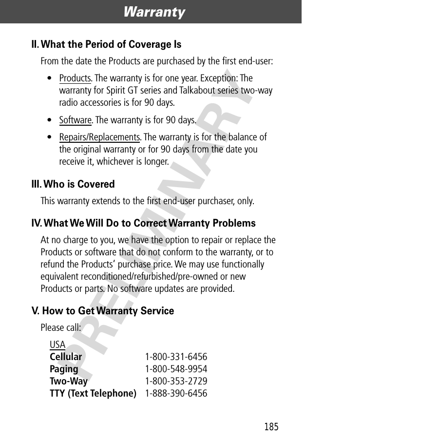 185Warranty  PRELIMINARYII. What the Period of Coverage IsFrom the date the Products are purchased by the ﬁrst end-user:• Products. The warranty is for one year. Exception: The warranty for Spirit GT series and Talkabout series two-way radio accessories is for 90 days.• Software. The warranty is for 90 days.• Repairs/Replacements. The warranty is for the balance of the original warranty or for 90 days from the date you receive it, whichever is longer.III. Who is CoveredThis warranty extends to the ﬁrst end-user purchaser, only.IV. What We Will Do to Correct Warranty ProblemsAt no charge to you, we have the option to repair or replace the Products or software that do not conform to the warranty, or to refund the Products’ purchase price. We may use functionally equivalent reconditioned/refurbished/pre-owned or new Products or parts. No software updates are provided.V. How to Get Warranty ServicePlease call:USA Cellular 1-800-331-6456 Paging 1-800-548-9954 Two-Way 1-800-353-2729 TTY (Text Telephone) 1-888-390-6456 