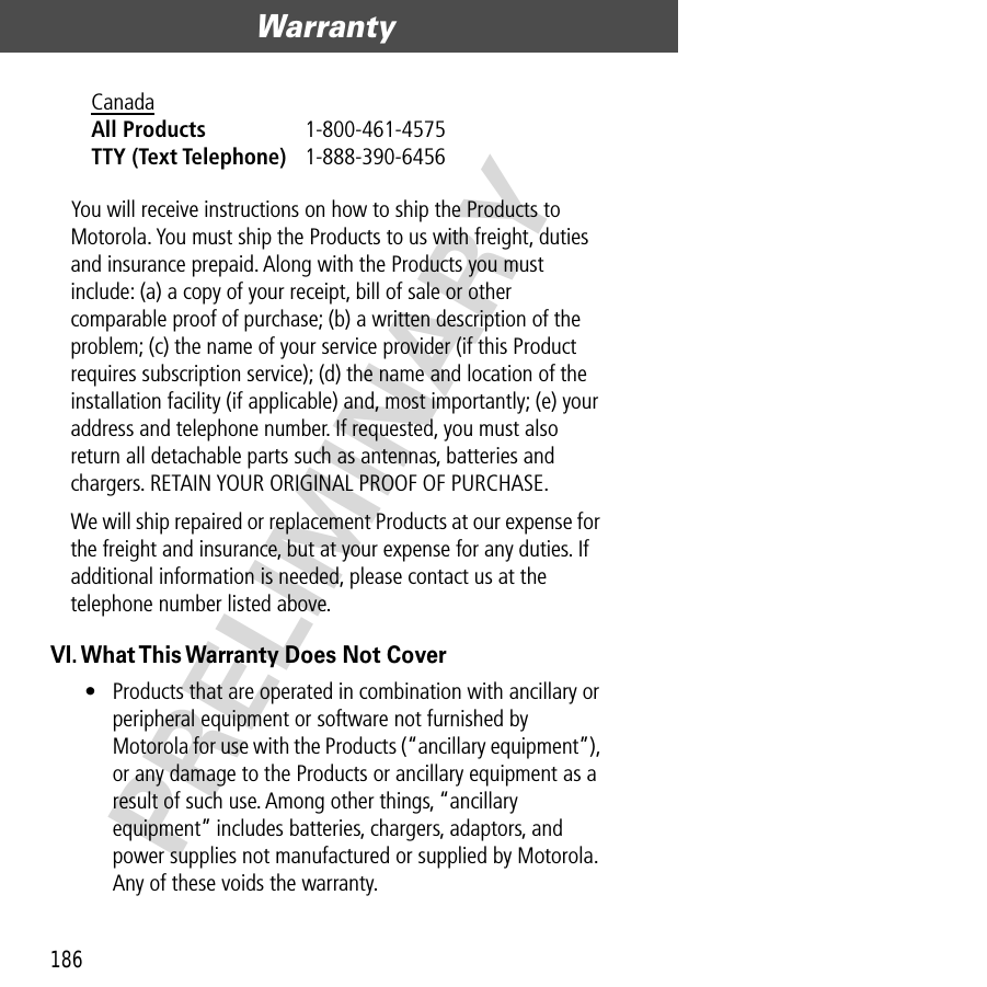 Warranty186PRELIMINARYYou will receive instructions on how to ship the Products to Motorola. You must ship the Products to us with freight, duties and insurance prepaid. Along with the Products you must include: (a) a copy of your receipt, bill of sale or other comparable proof of purchase; (b) a written description of the problem; (c) the name of your service provider (if this Product requires subscription service); (d) the name and location of the installation facility (if applicable) and, most importantly; (e) your address and telephone number. If requested, you must also return all detachable parts such as antennas, batteries and chargers. RETAIN YOUR ORIGINAL PROOF OF PURCHASE.We will ship repaired or replacement Products at our expense for the freight and insurance, but at your expense for any duties. If additional information is needed, please contact us at the telephone number listed above.VI. What This Warranty Does Not Cover• Products that are operated in combination with ancillary or peripheral equipment or software not furnished by Motorola for use with the Products (“ancillary equipment”), or any damage to the Products or ancillary equipment as a result of such use. Among other things, “ancillary equipment” includes batteries, chargers, adaptors, and power supplies not manufactured or supplied by Motorola. Any of these voids the warranty.Canada All Products 1-800-461-4575 TTY (Text Telephone) 1-888-390-6456 