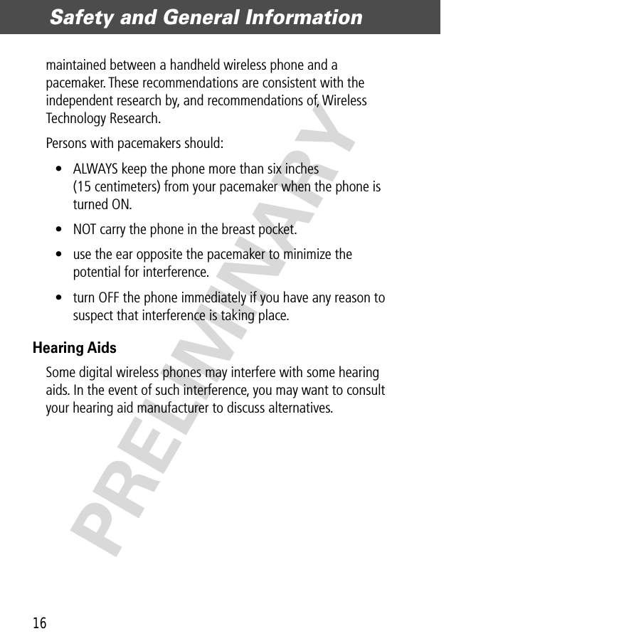 Safety and General Information16PRELIMINARYmaintained between a handheld wireless phone and a pacemaker. These recommendations are consistent with the independent research by, and recommendations of, Wireless Technology Research.Persons with pacemakers should:• ALWAYS keep the phone more than six inches (15 centimeters) from your pacemaker when the phone is turned ON.• NOT carry the phone in the breast pocket.• use the ear opposite the pacemaker to minimize the potential for interference.• turn OFF the phone immediately if you have any reason to suspect that interference is taking place.Hearing AidsSome digital wireless phones may interfere with some hearing aids. In the event of such interference, you may want to consult your hearing aid manufacturer to discuss alternatives.