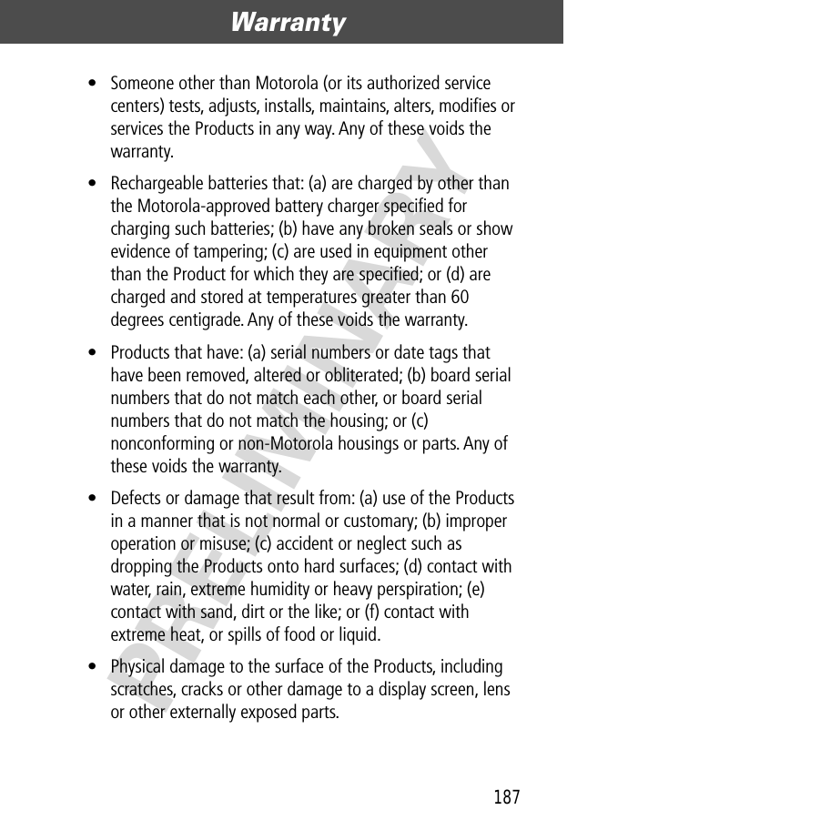 187Warranty  PRELIMINARY• Someone other than Motorola (or its authorized service centers) tests, adjusts, installs, maintains, alters, modiﬁes or services the Products in any way. Any of these voids the warranty.• Rechargeable batteries that: (a) are charged by other than the Motorola-approved battery charger speciﬁed for charging such batteries; (b) have any broken seals or show evidence of tampering; (c) are used in equipment other than the Product for which they are speciﬁed; or (d) are charged and stored at temperatures greater than 60 degrees centigrade. Any of these voids the warranty.• Products that have: (a) serial numbers or date tags that have been removed, altered or obliterated; (b) board serial numbers that do not match each other, or board serial numbers that do not match the housing; or (c) nonconforming or non-Motorola housings or parts. Any of these voids the warranty.• Defects or damage that result from: (a) use of the Products in a manner that is not normal or customary; (b) improper operation or misuse; (c) accident or neglect such as dropping the Products onto hard surfaces; (d) contact with water, rain, extreme humidity or heavy perspiration; (e) contact with sand, dirt or the like; or (f) contact with extreme heat, or spills of food or liquid. • Physical damage to the surface of the Products, including scratches, cracks or other damage to a display screen, lens or other externally exposed parts.