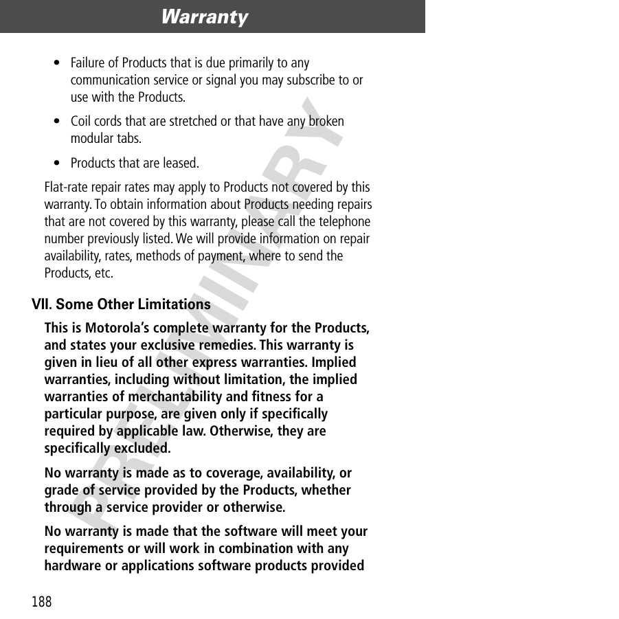 Warranty188PRELIMINARY• Failure of Products that is due primarily to any communication service or signal you may subscribe to or use with the Products.• Coil cords that are stretched or that have any broken modular tabs. • Products that are leased.Flat-rate repair rates may apply to Products not covered by this warranty. To obtain information about Products needing repairs that are not covered by this warranty, please call the telephone number previously listed. We will provide information on repair availability, rates, methods of payment, where to send the Products, etc.VII. Some Other LimitationsThis is Motorola’s complete warranty for the Products, and states your exclusive remedies. This warranty is given in lieu of all other express warranties. Implied warranties, including without limitation, the implied warranties of merchantability and ﬁtness for a particular purpose, are given only if speciﬁcally required by applicable law. Otherwise, they are speciﬁcally excluded. No warranty is made as to coverage, availability, or grade of service provided by the Products, whether through a service provider or otherwise. No warranty is made that the software will meet your requirements or will work in combination with any hardware or applications software products provided 