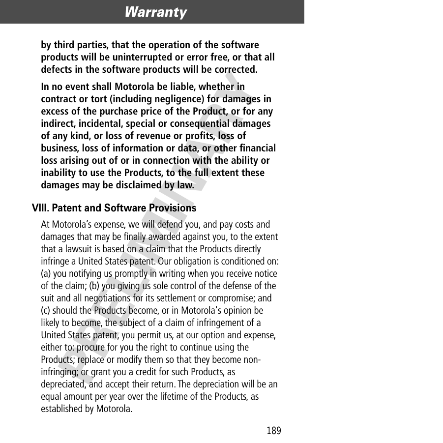 189Warranty  PRELIMINARYby third parties, that the operation of the software products will be uninterrupted or error free, or that all defects in the software products will be corrected. In no event shall Motorola be liable, whether in contract or tort (including negligence) for damages in excess of the purchase price of the Product, or for any indirect, incidental, special or consequential damages of any kind, or loss of revenue or proﬁts, loss of business, loss of information or data, or other ﬁnancial loss arising out of or in connection with the ability or inability to use the Products, to the full extent these damages may be disclaimed by law. VIII. Patent and Software ProvisionsAt Motorola’s expense, we will defend you, and pay costs and damages that may be ﬁnally awarded against you, to the extent that a lawsuit is based on a claim that the Products directly infringe a United States patent. Our obligation is conditioned on: (a) you notifying us promptly in writing when you receive notice of the claim; (b) you giving us sole control of the defense of the suit and all negotiations for its settlement or compromise; and (c) should the Products become, or in Motorola&apos;s opinion be likely to become, the subject of a claim of infringement of a United States patent, you permit us, at our option and expense, either to: procure for you the right to continue using the Products; replace or modify them so that they become non-infringing; or grant you a credit for such Products, as depreciated, and accept their return. The depreciation will be an equal amount per year over the lifetime of the Products, as established by Motorola.