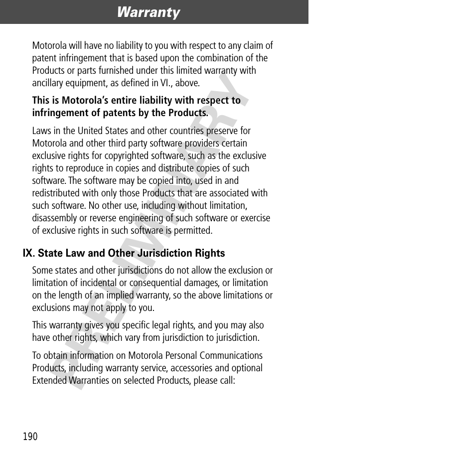 Warranty190PRELIMINARYMotorola will have no liability to you with respect to any claim of patent infringement that is based upon the combination of the Products or parts furnished under this limited warranty with ancillary equipment, as deﬁned in VI., above.This is Motorola’s entire liability with respect to infringement of patents by the Products. Laws in the United States and other countries preserve for Motorola and other third party software providers certain exclusive rights for copyrighted software, such as the exclusive rights to reproduce in copies and distribute copies of such software. The software may be copied into, used in and redistributed with only those Products that are associated with such software. No other use, including without limitation, disassembly or reverse engineering of such software or exercise of exclusive rights in such software is permitted.IX. State Law and Other Jurisdiction RightsSome states and other jurisdictions do not allow the exclusion or limitation of incidental or consequential damages, or limitation on the length of an implied warranty, so the above limitations or exclusions may not apply to you.This warranty gives you speciﬁc legal rights, and you may also have other rights, which vary from jurisdiction to jurisdiction.To obtain information on Motorola Personal Communications Products, including warranty service, accessories and optional Extended Warranties on selected Products, please call: