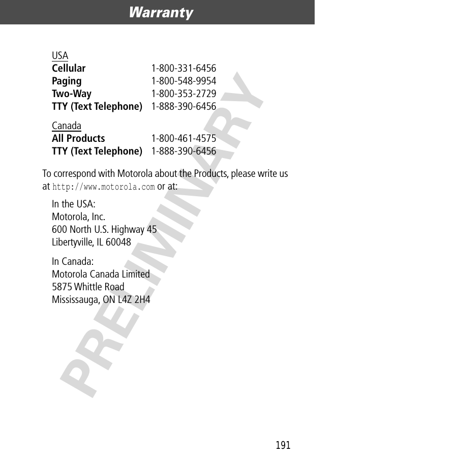 191Warranty  PRELIMINARYTo correspond with Motorola about the Products, please write us at http://www.motorola.com or at:USA Cellular 1-800-331-6456 Paging 1-800-548-9954 Two-Way 1-800-353-2729 TTY (Text Telephone) 1-888-390-6456 Canada All Products 1-800-461-4575 TTY (Text Telephone) 1-888-390-6456 In the USA: Motorola, Inc.600 North U.S. Highway 45Libertyville, IL 60048In Canada: Motorola Canada Limited5875 Whittle RoadMississauga, ON L4Z 2H4