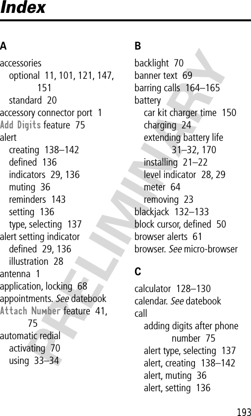 193PRELIMINARYIndexAaccessoriesoptional  11, 101, 121, 147, 151standard  20accessory connector port  1Add Digits feature  75alertcreating  138–142deﬁned  136indicators  29, 136muting  36reminders  143setting  136type, selecting  137alert setting indicatordeﬁned  29, 136illustration  28antenna  1application, locking  68appointments. See datebookAttach Number feature  41, 75automatic redialactivating  70using  33–34Bbacklight  70banner text  69barring calls  164–165batterycar kit charger time  150charging  24extending battery life  31–32, 170installing  21–22level indicator  28, 29meter  64removing  23blackjack  132–133block cursor, deﬁned  50browser alerts  61browser. See micro-browserCcalculator  128–130calendar. See datebookcalladding digits after phone number  75alert type, selecting  137alert, creating  138–142alert, muting  36alert, setting  136