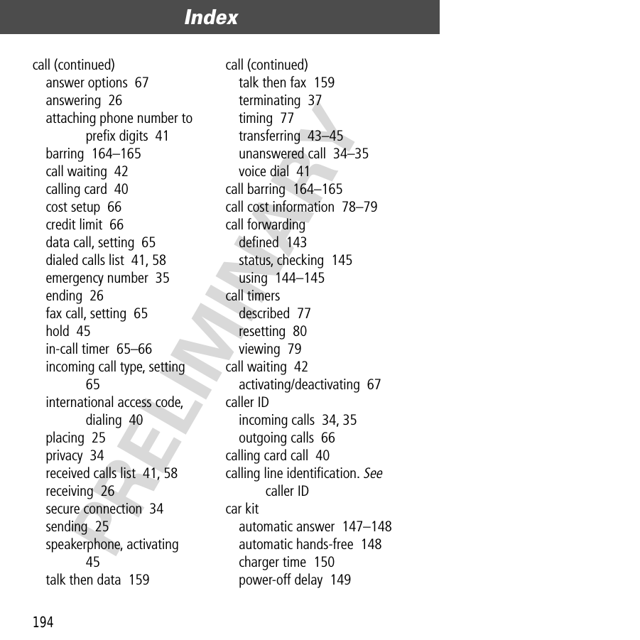 Index194PRELIMINARYcall (continued)answer options  67answering  26attaching phone number to preﬁx digits  41barring  164–165call waiting  42calling card  40cost setup  66credit limit  66data call, setting  65dialed calls list  41, 58emergency number  35ending  26fax call, setting  65hold  45in-call timer  65–66incoming call type, setting  65international access code, dialing  40placing  25privacy  34received calls list  41, 58receiving  26secure connection  34sending  25speakerphone, activating  45talk then data  159call (continued)talk then fax  159terminating  37timing  77transferring  43–45unanswered call  34–35voice dial  41call barring  164–165call cost information  78–79call forwardingdeﬁned  143status, checking  145using  144–145call timersdescribed  77resetting  80viewing  79call waiting  42activating/deactivating  67caller IDincoming calls  34, 35outgoing calls  66calling card call  40calling line identiﬁcation. See caller IDcar kitautomatic answer  147–148automatic hands-free  148charger time  150power-off delay  149