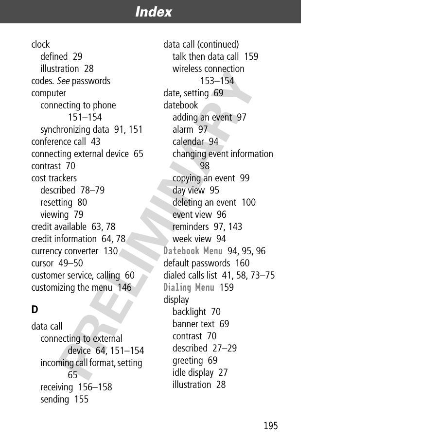 195Index  PRELIMINARYclockdeﬁned  29illustration  28codes. See passwordscomputerconnecting to phone  151–154synchronizing data  91, 151conference call  43connecting external device  65contrast  70cost trackersdescribed  78–79resetting  80viewing  79credit available  63, 78credit information  64, 78currency converter  130cursor  49–50customer service, calling  60customizing the menu  146Ddata callconnecting to external device  64, 151–154incoming call format, setting  65receiving  156–158sending  155data call (continued)talk then data call  159wireless connection  153–154date, setting  69datebookadding an event  97alarm  97calendar  94changing event information  98copying an event  99day view  95deleting an event  100event view  96reminders  97, 143week view  94Datebook Menu  94, 95, 96default passwords  160dialed calls list  41, 58, 73–75Dialing Menu  159displaybacklight  70banner text  69contrast  70described  27–29greeting  69idle display  27illustration  28