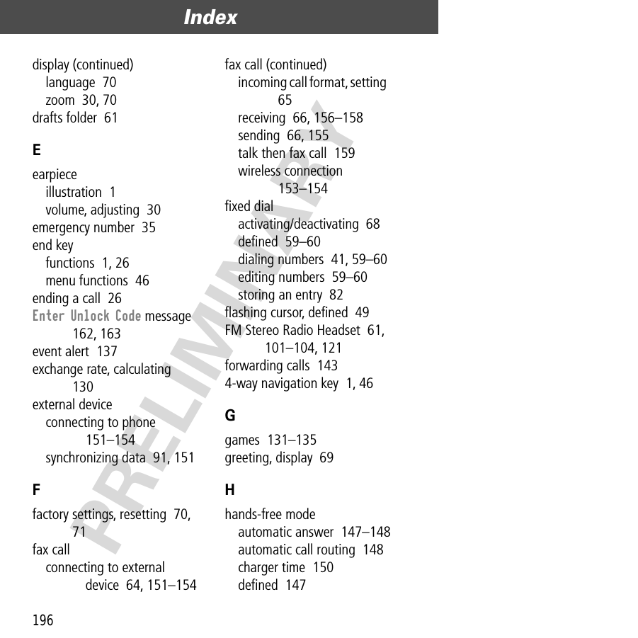 Index196PRELIMINARYdisplay (continued)language  70zoom  30, 70drafts folder  61Eearpieceillustration  1volume, adjusting  30emergency number  35end keyfunctions  1, 26menu functions  46ending a call  26Enter Unlock Code message  162, 163event alert  137exchange rate, calculating  130external deviceconnecting to phone  151–154synchronizing data  91, 151Ffactory settings, resetting  70, 71fax callconnecting to external device  64, 151–154fax call (continued)incoming call format, setting  65receiving  66, 156–158sending  66, 155talk then fax call  159wireless connection  153–154ﬁxed dialactivating/deactivating  68deﬁned  59–60dialing numbers  41, 59–60editing numbers  59–60storing an entry  82ﬂashing cursor, deﬁned  49FM Stereo Radio Headset  61, 101–104, 121forwarding calls  1434-way navigation key  1, 46Ggames  131–135greeting, display  69Hhands-free modeautomatic answer  147–148automatic call routing  148charger time  150deﬁned  147
