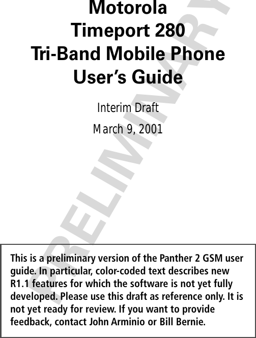  PRELIMINARYThis is a preliminary version of the Panther 2 GSM user guide. In particular, color-coded text describes new R1.1 features for which the software is not yet fully developed. Please use this draft as reference only. It is not yet ready for review. If you want to provide feedback, contact John Arminio or Bill Bernie. MotorolaTimeport 280Tri-Band Mobile PhoneUser’s Guide Interim DraftMarch 9, 2001