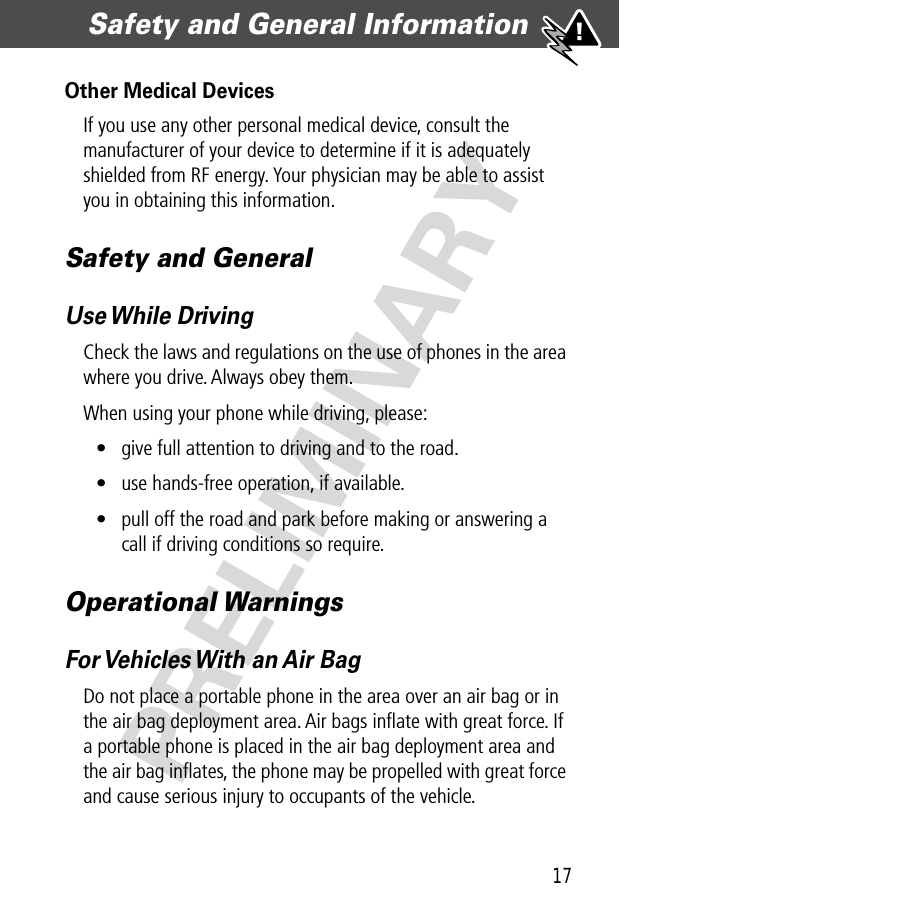 17Safety and General Information  PRELIMINARYOther Medical DevicesIf you use any other personal medical device, consult the manufacturer of your device to determine if it is adequately shielded from RF energy. Your physician may be able to assist you in obtaining this information.Safety and GeneralUse While  DrivingCheck the laws and regulations on the use of phones in the area where you drive. Always obey them.When using your phone while driving, please:• give full attention to driving and to the road.• use hands-free operation, if available.• pull off the road and park before making or answering a call if driving conditions so require.Operational WarningsFor Vehicles With an Air BagDo not place a portable phone in the area over an air bag or in the air bag deployment area. Air bags inﬂate with great force. If a portable phone is placed in the air bag deployment area and the air bag inﬂates, the phone may be propelled with great force and cause serious injury to occupants of the vehicle.