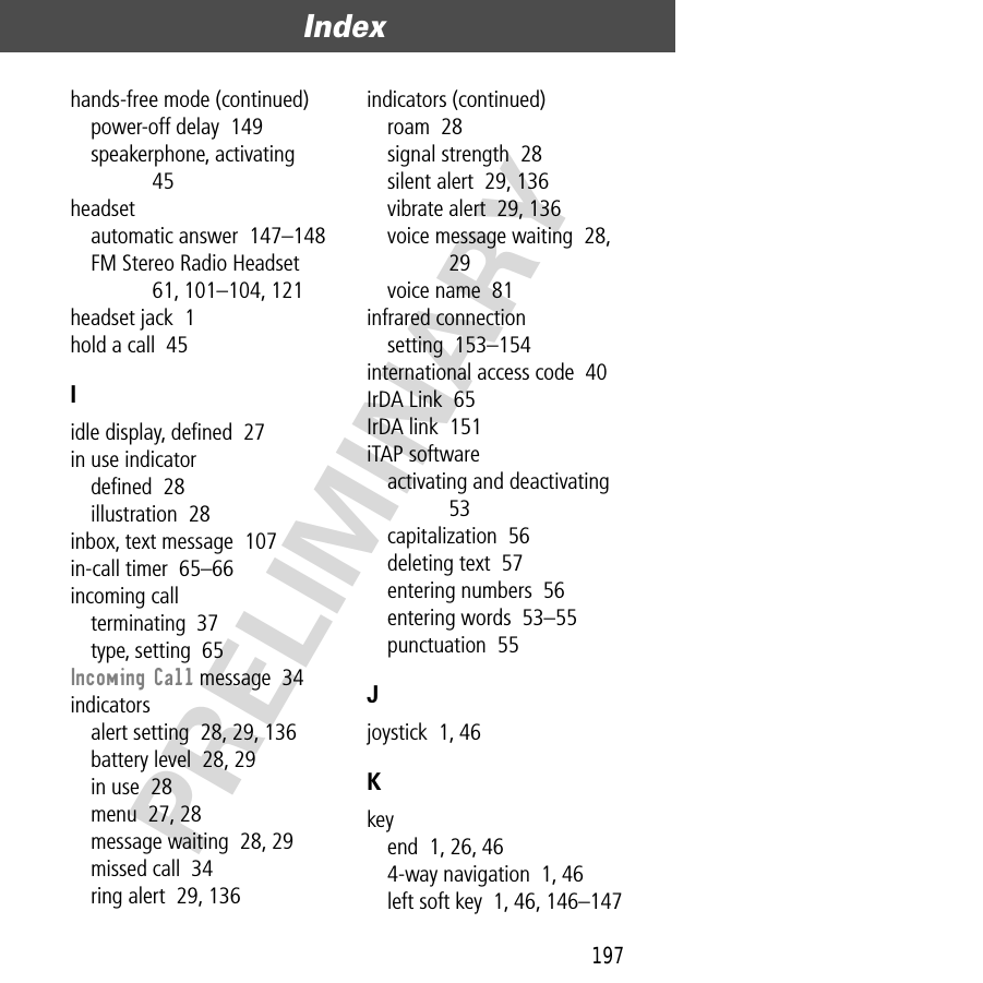 197Index  PRELIMINARYhands-free mode (continued)power-off delay  149speakerphone, activating  45headsetautomatic answer  147–148FM Stereo Radio Headset  61, 101–104, 121headset jack  1hold a call  45Iidle display, deﬁned  27in use indicatordeﬁned  28illustration  28inbox, text message  107in-call timer  65–66incoming callterminating  37type, setting  65Incoming Call message  34indicatorsalert setting  28, 29, 136battery level  28, 29in use  28menu  27, 28message waiting  28, 29missed call  34ring alert  29, 136indicators (continued)roam  28signal strength  28silent alert  29, 136vibrate alert  29, 136voice message waiting  28, 29voice name  81infrared connectionsetting  153–154international access code  40IrDA Link  65IrDA link  151iTAP softwareactivating and deactivating  53capitalization  56deleting text  57entering numbers  56entering words  53–55punctuation  55Jjoystick  1, 46Kkeyend  1, 26, 464-way navigation  1, 46left soft key  1, 46, 146–147