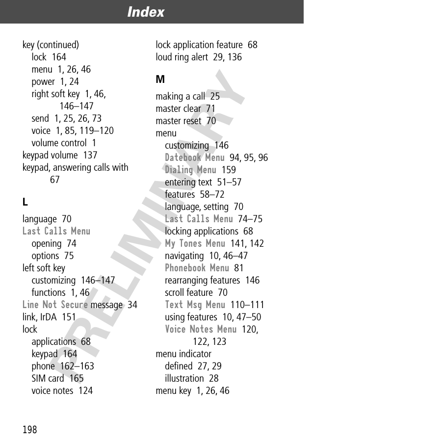 Index198PRELIMINARYkey (continued)lock  164menu  1, 26, 46power  1, 24right soft key  1, 46, 146–147send  1, 25, 26, 73voice  1, 85, 119–120volume control  1keypad volume  137keypad, answering calls with  67Llanguage  70Last Calls Menuopening  74options  75left soft keycustomizing  146–147functions  1, 46Line Not Secure message  34link, IrDA  151lockapplications  68keypad  164phone  162–163SIM card  165voice notes  124lock application feature  68loud ring alert  29, 136Mmaking a call  25master clear  71master reset  70menucustomizing  146Datebook Menu  94, 95, 96Dialing Menu  159entering text  51–57features  58–72language, setting  70Last Calls Menu  74–75locking applications  68My Tones Menu  141, 142navigating  10, 46–47Phonebook Menu  81rearranging features  146scroll feature  70Text Msg Menu  110–111using features  10, 47–50Voice Notes Menu  120, 122, 123menu indicatordeﬁned  27, 29illustration  28menu key  1, 26, 46