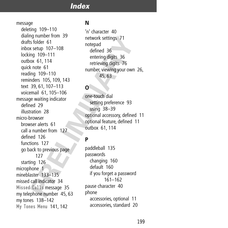 199Index  PRELIMINARYmessagedeleting  109–110dialing number from  39drafts folder  61inbox setup  107–108locking  109–111outbox  61, 114quick note  61reading  109–110reminders  105, 109, 143text  39, 61, 107–113voicemail  61, 105–106message waiting indicatordeﬁned  29illustration  28micro-browserbrowser alerts  61call a number from  127deﬁned  126functions  127go back to previous page  127starting  126microphone  1mineblaster  133–135missed call indicator  34Missed Calls message  35my telephone number  45, 63my tones  138–142My Tones Menu  141, 142N’n’ character  40network settings  71notepaddeﬁned  36entering digits  36retrieving digits  76number, viewing your own  26, 45, 63Oone-touch dialsetting preference  93using  38–39optional accessory, deﬁned  11optional feature, deﬁned  11outbox  61, 114Ppaddleball  135passwordschanging  160default  160if you forget a password  161–162pause character  40phoneaccessories, optional  11accessories, standard  20