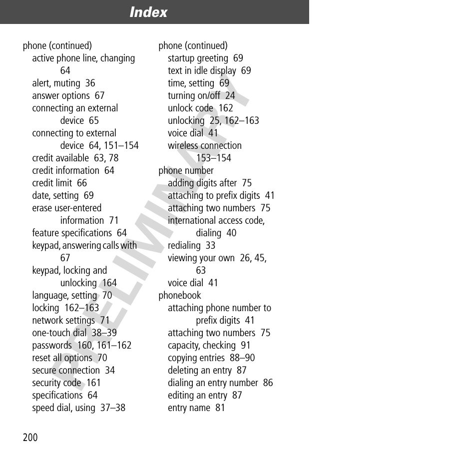 Index200PRELIMINARYphone (continued)active phone line, changing  64alert, muting  36answer options  67connecting an external device  65connecting to external device  64, 151–154credit available  63, 78credit information  64credit limit  66date, setting  69erase user-entered information  71feature speciﬁcations  64keypad, answering calls with  67keypad, locking and unlocking  164language, setting  70locking  162–163network settings  71one-touch dial  38–39passwords  160, 161–162reset all options  70secure connection  34security code  161speciﬁcations  64speed dial, using  37–38phone (continued)startup greeting  69text in idle display  69time, setting  69turning on/off  24unlock code  162unlocking  25, 162–163voice dial  41wireless connection  153–154phone numberadding digits after  75attaching to preﬁx digits  41attaching two numbers  75international access code, dialing  40redialing  33viewing your own  26, 45, 63voice dial  41phonebookattaching phone number to preﬁx digits  41attaching two numbers  75capacity, checking  91copying entries  88–90deleting an entry  87dialing an entry number  86editing an entry  87entry name  81